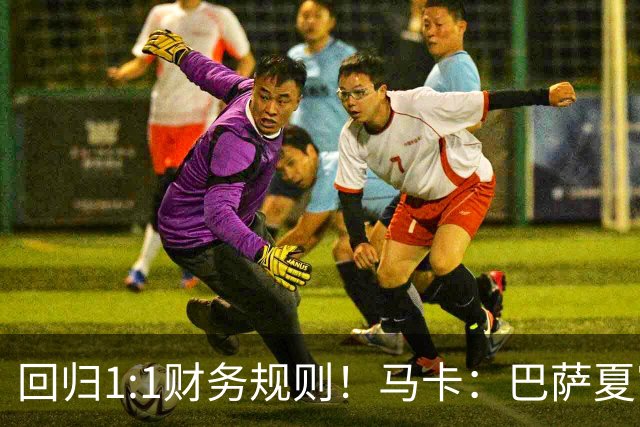 回归1:1财务规则！马卡：巴萨夏窗引援与注册获全面松绑